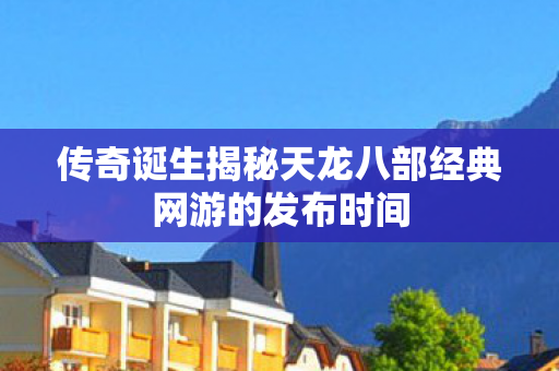 传奇诞生揭秘天龙八部经典网游的发布时间 传奇诞生揭秘天龙八部经典网游的发布时间