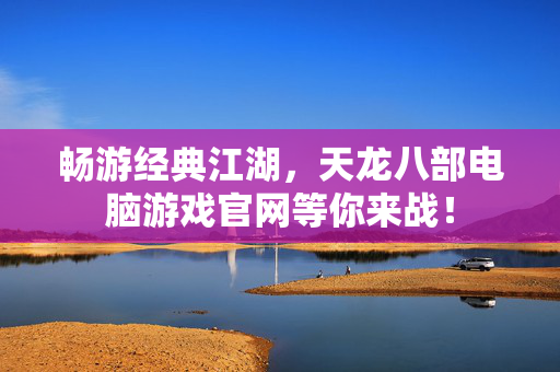 畅游经典江湖,天龙八部电脑游戏官网等你来战! 畅游经典江湖,天龙八部电脑游戏官网等你来战!
