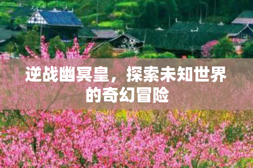 逆战幽冥皇,探索未知世界的奇幻冒险 逆战幽冥皇,探索未知世界的奇幻冒险
