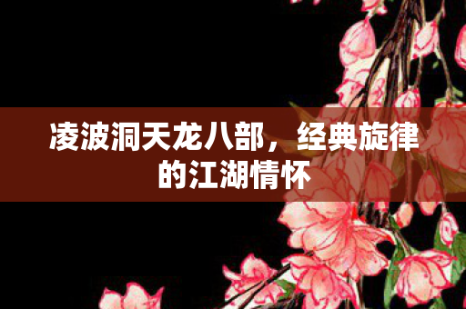 凌波洞天龙八部,经典旋律的江湖情怀 凌波洞天龙八部,经典旋律的江湖情怀