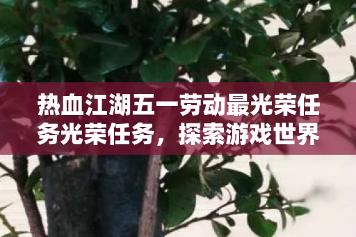热血江湖五一劳动最光荣任务光荣任务,探索游戏世界的无限可能 热血江湖五一劳动最光荣任务光荣任务,探索游戏世界的无限可能