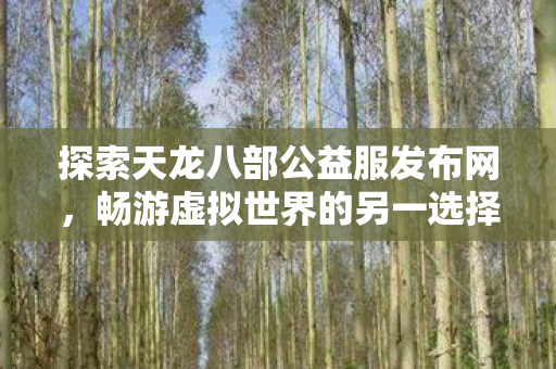 探索天龙八部公益服发布网,畅游虚拟世界的另一选择? 探索天龙八部公益服发布网,畅游虚拟世界的另一选择?