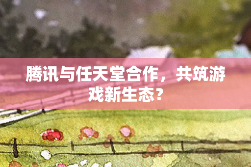 腾讯与任天堂合作,共筑游戏新生态? 腾讯与任天堂合作,共筑游戏新生态?