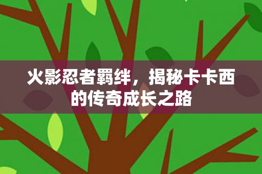 火影忍者羁绊，揭秘卡卡西的传奇成长之路