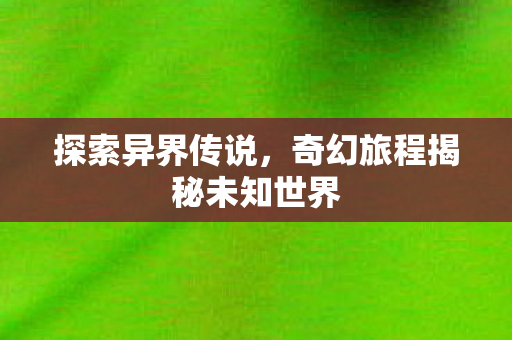 探索异界传说,奇幻旅程揭秘未知世界 探索异界传说,奇幻旅程揭秘未知世界