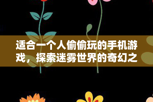 适合一个人偷偷玩的手机游戏,探索迷雾世界的奇幻之旅 适合一个人偷偷玩的手机游戏,探索迷雾世界的奇幻之旅
