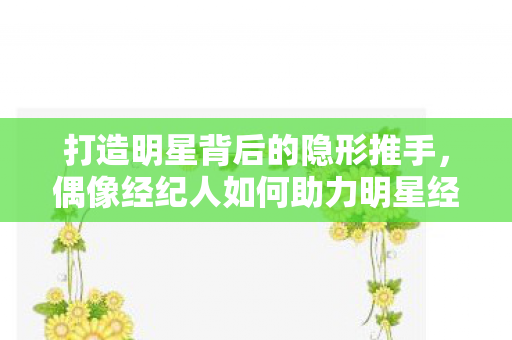 打造明星背后的隐形推手，偶像经纪人如何助力明星经纪公司？