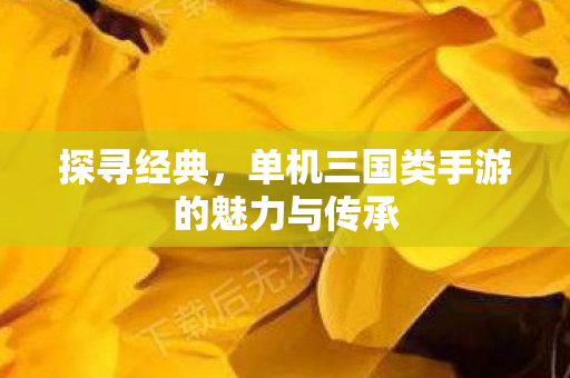 探寻经典,单机三国类手游的魅力与传承 探寻经典,单机三国类手游的魅力与传承