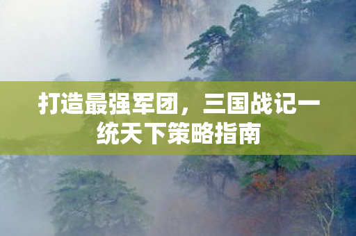 打造最强军团，三国战记一统天下策略指南
