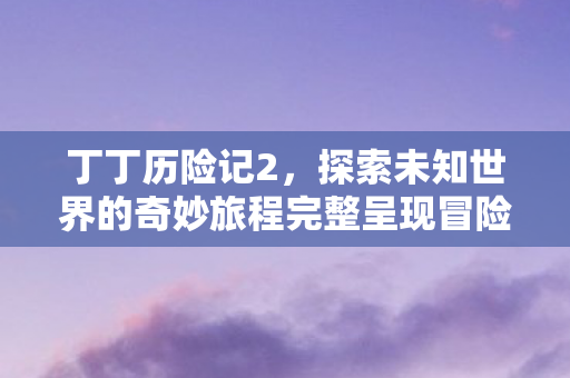 丁丁历险记2,探索未知世界的奇妙旅程完整呈现冒险之旅 丁丁历险记2,探索未知世界的奇妙旅程完整呈现冒险之旅