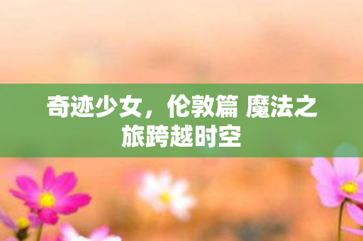 奇迹少女,伦敦篇 魔法之旅跨越时空 奇迹少女,伦敦篇 魔法之旅跨越时空