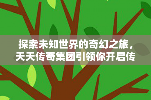 探索未知世界的奇幻之旅,天天传奇集团引领你开启传奇之旅 探索未知世界的奇幻之旅,天天传奇集团引领你开启传奇之旅