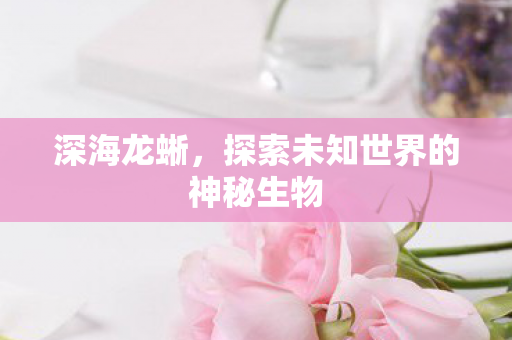 深海龙蜥,探索未知世界的神秘生物 深海龙蜥,探索未知世界的神秘生物