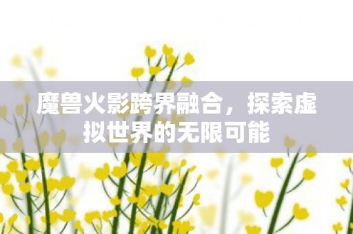 魔兽火影跨界融合，探索虚拟世界的无限可能