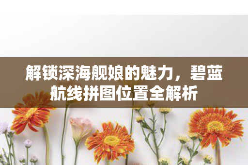 解锁深海舰娘的魅力,碧蓝航线拼图位置全解析 解锁深海舰娘的魅力,碧蓝航线拼图位置全解析