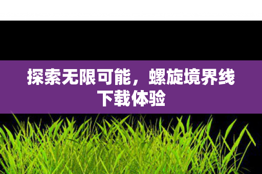 探索无限可能,螺旋境界线下载体验 探索无限可能,螺旋境界线下载体验