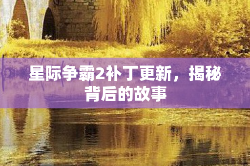 星际争霸2补丁更新,揭秘背后的故事 星际争霸2补丁更新,揭秘背后的故事