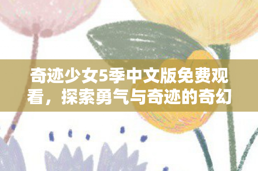 奇迹少女5季中文版免费观看,探索勇气与奇迹的奇幻之旅 奇迹少女5季中文版免费观看,探索勇气与奇迹的奇幻之旅