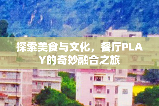 探索美食与文化,餐厅PLAY的奇妙融合之旅 探索美食与文化,餐厅PLAY的奇妙融合之旅