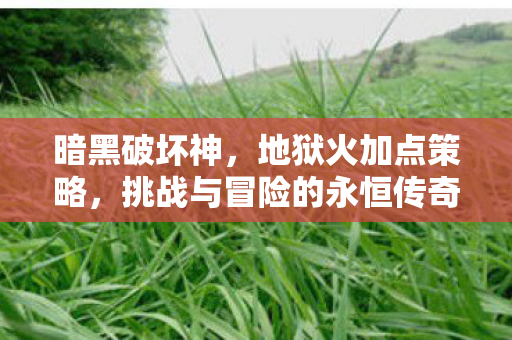 暗黑破坏神,地狱火加点策略,挑战与冒险的永恒传奇 暗黑破坏神,地狱火加点策略,挑战与冒险的永恒传奇