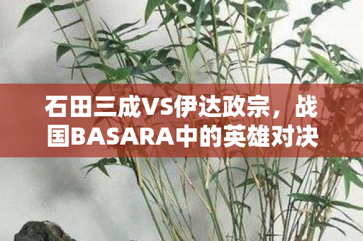 石田三成VS伊达政宗,战国BASARA中的英雄对决 石田三成VS伊达政宗,战国BASARA中的英雄对决