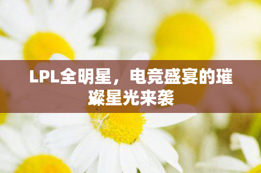 LPL全明星,电竞盛宴的璀璨星光来袭 LPL全明星,电竞盛宴的璀璨星光来袭
