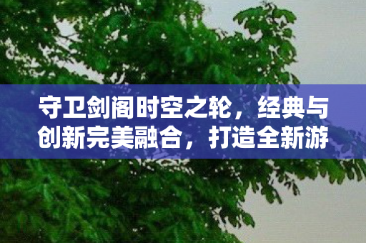守卫剑阁时空之轮,经典与创新完美融合,打造全新游戏体验 守卫剑阁时空之轮,经典与创新完美融合,打造全新游戏体验