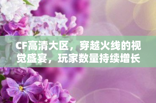 CF高清大区，穿越火线的视觉盛宴，玩家数量持续增长！