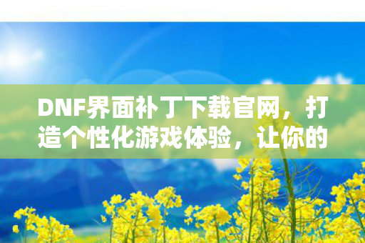 DNF界面补丁下载官网，打造个性化游戏体验，让你的游戏界面与众不同！