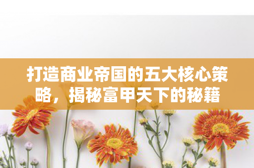 打造商业帝国的五大核心策略，揭秘富甲天下的秘籍