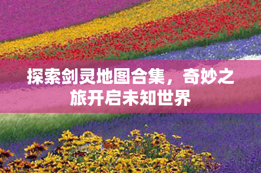 探索剑灵地图合集，奇妙之旅开启未知世界