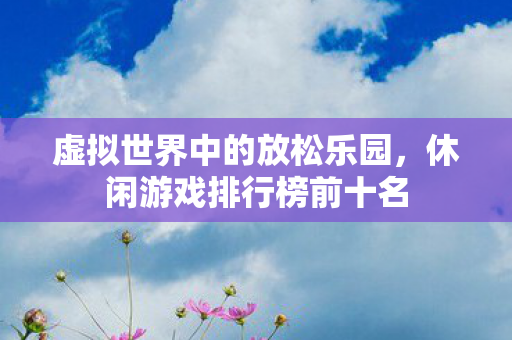虚拟世界中的放松乐园,休闲游戏排行榜前十名 虚拟世界中的放松乐园,休闲游戏排行榜前十名