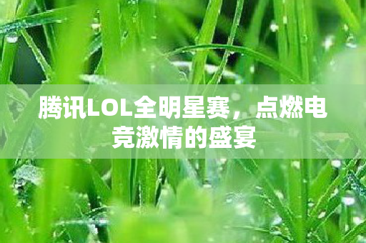 腾讯LOL全明星赛,点燃电竞激情的盛宴 腾讯LOL全明星赛,点燃电竞激情的盛宴