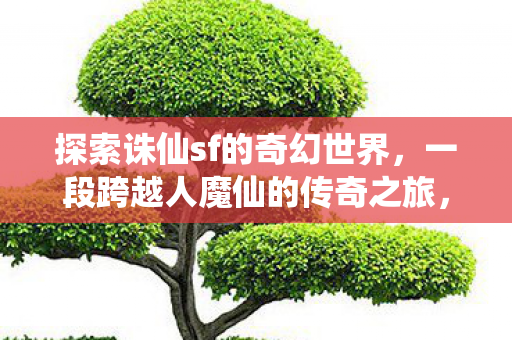 探索诛仙sf的奇幻世界,一段跨越人魔仙的传奇之旅,诛仙sf,人魔仙交织的奇幻传奇之旅 探索诛仙sf的奇幻世界,一段跨越人魔仙的传奇之旅,诛仙sf,人魔仙交织的奇幻传奇之旅