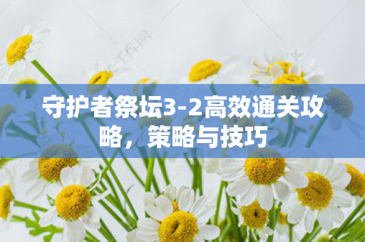 守护者祭坛3-2高效通关攻略,策略与技巧 守护者祭坛3-2高效通关攻略,策略与技巧