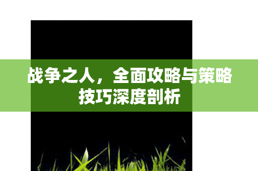 战争之人,全面攻略与策略技巧深度剖析 战争之人,全面攻略与策略技巧深度剖析