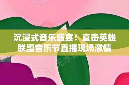 沉浸式音乐盛宴!直击英雄联盟音乐节直播现场激情 沉浸式音乐盛宴!直击英雄联盟音乐节直播现场激情