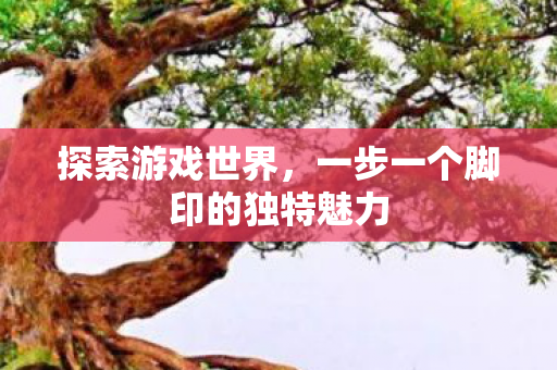 探索游戏世界,一步一个脚印的独特魅力 探索游戏世界,一步一个脚印的独特魅力