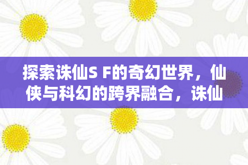 探索诛仙S F的奇幻世界,仙侠与科幻的跨界融合,诛仙SF,仙侠与科幻的跨界融合之旅 探索诛仙S F的奇幻世界,仙侠与科幻的跨界融合,诛仙SF,仙侠与科幻的跨界融合之旅