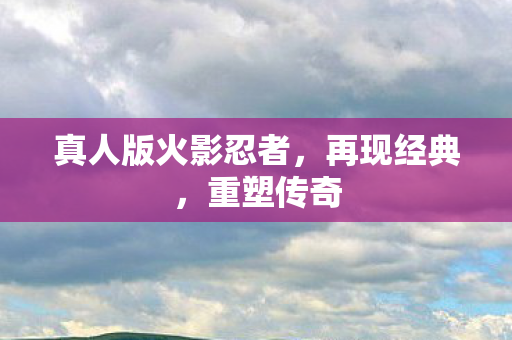 真人版火影忍者,再现经典,重塑传奇 真人版火影忍者,再现经典,重塑传奇