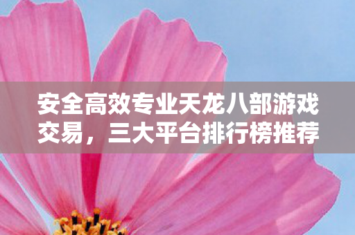 安全高效专业天龙八部游戏交易,三大平台排行榜推荐! 安全高效专业天龙八部游戏交易,三大平台排行榜推荐!