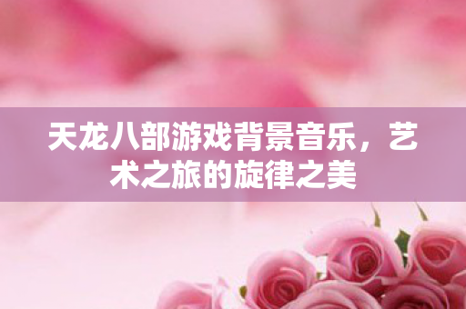天龙八部游戏背景音乐，艺术之旅的旋律之美