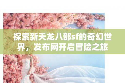探索新天龙八部sf的奇幻世界,发布网开启冒险之旅 探索新天龙八部sf的奇幻世界,发布网开启冒险之旅