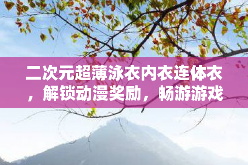 二次元超薄泳衣内衣连体衣，解锁动漫奖励，畅游游戏奇妙世界
