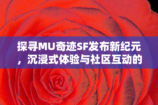 探寻MU奇迹SF发布新纪元，沉浸式体验与社区互动的魅力