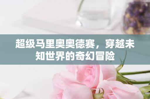 超级马里奥奥德赛，穿越未知世界的奇幻冒险