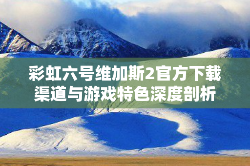 彩虹六号维加斯2官方下载渠道与游戏特色深度剖析 彩虹六号维加斯2官方下载渠道与游戏特色深度剖析
