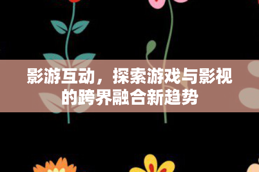 影游互动,探索游戏与影视的跨界融合新趋势 影游互动,探索游戏与影视的跨界融合新趋势