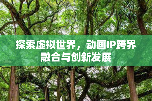 探索虚拟世界,动画IP跨界融合与创新发展 探索虚拟世界,动画IP跨界融合与创新发展