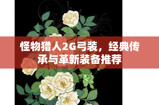 怪物猎人2G弓装,经典传承与革新装备推荐 怪物猎人2G弓装,经典传承与革新装备推荐